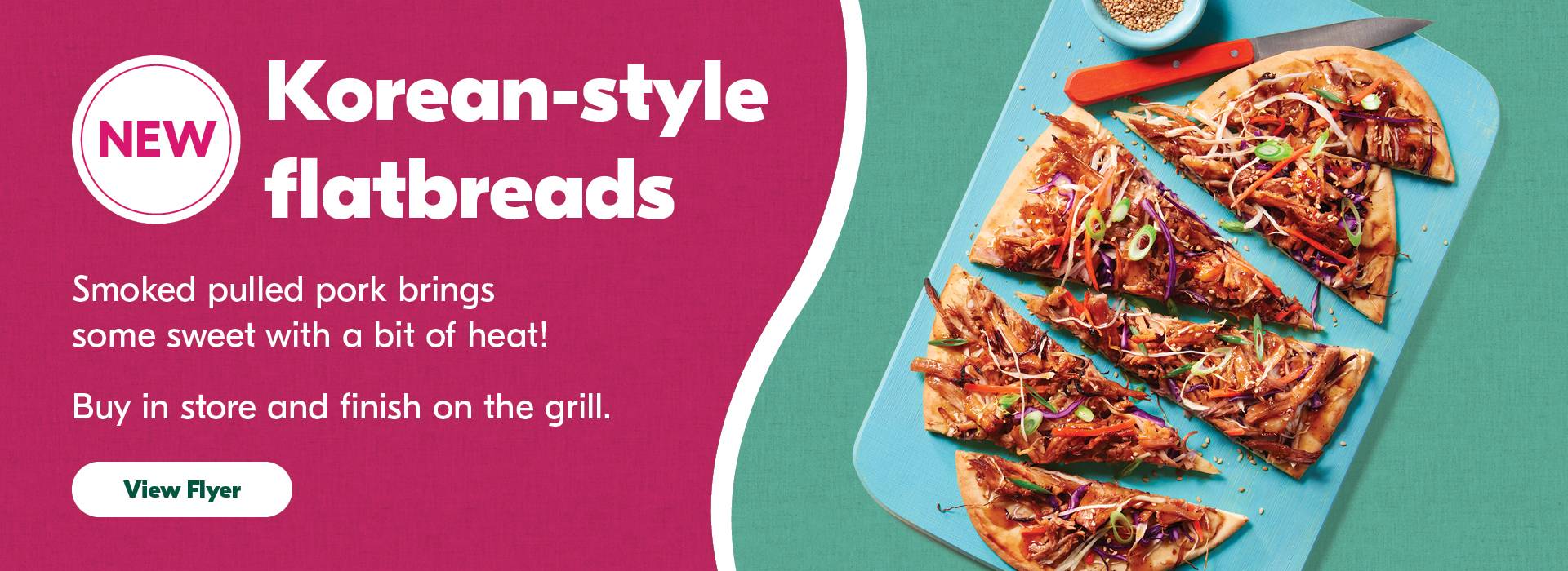 Text Reading 'New Korean-style flatbreads. Smoked pulled pork brings some sweet with a bit of heat! Buy in store and finish on the grill. 'View Flyer' button for more information'
