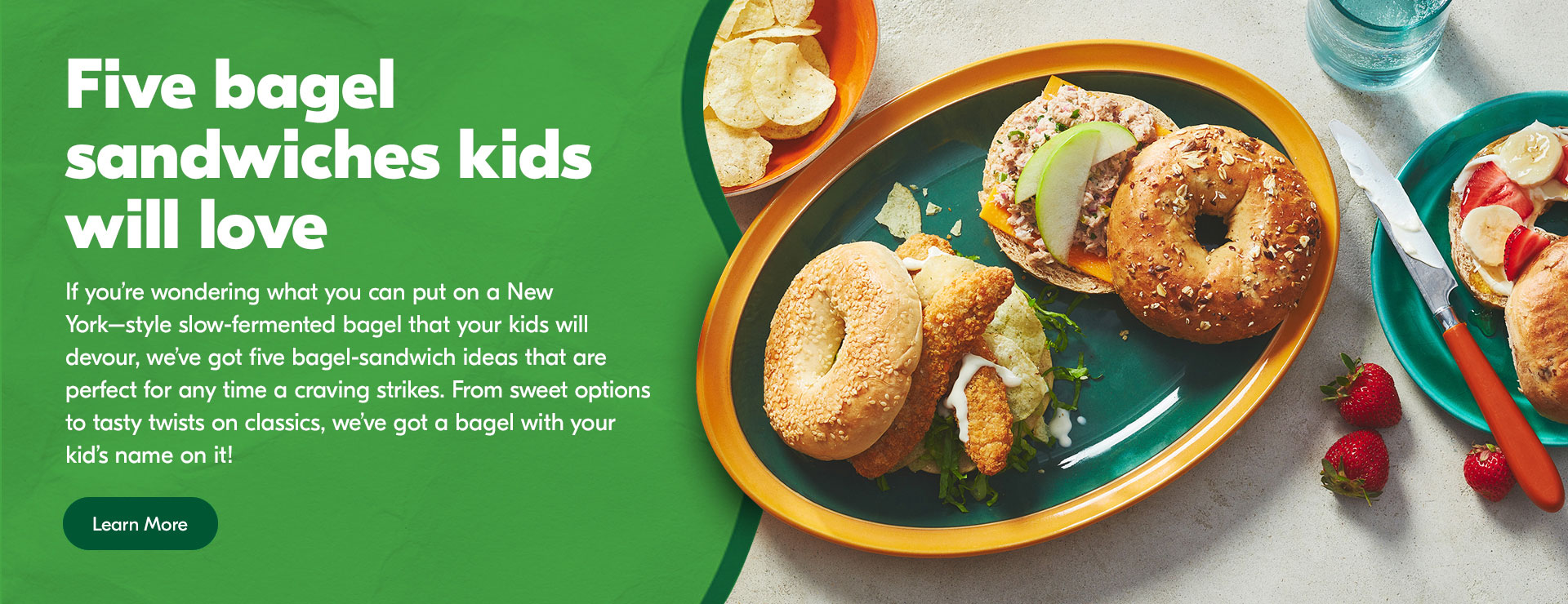 Text Reading 'Five bagel sandwiches kids will love. If you're wondering what you can put on a New York-style slow-fermented bagel that your kids will devour, we've got five bagel-sandwich ideas that are perfect for any time a craving strikes. From sweet options to tasty twists on classics, we've got a bagel with your kid's name on it! 'Learn More' from the button below.