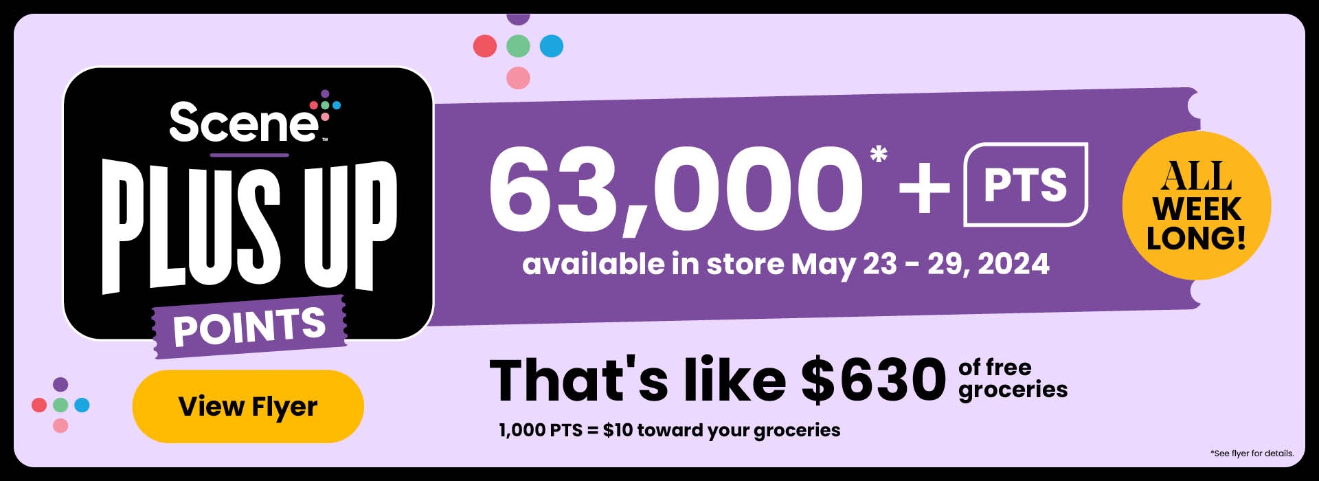All Week Long! Scene+ Plus Up Points. Over 63,000 PTS available in-store. That's like $630 toward your groceries. 1,000 PTS = $10 toward your groceres. See flyer or in-store for participating products.