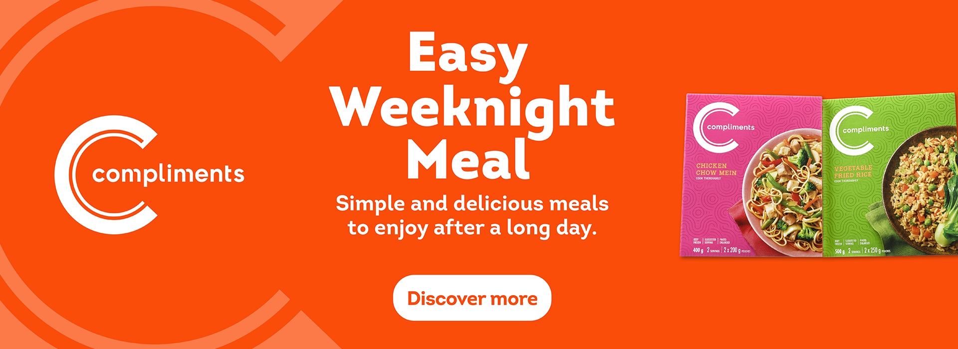 Compliments products on an Orange background. Headline:Easy Weeknight Meal, Copy: Simple and delicious meals to enjoy after a long day. Products featured are Compliments Chicken Chow Mein & Compliments Vegetable Fried Rice.