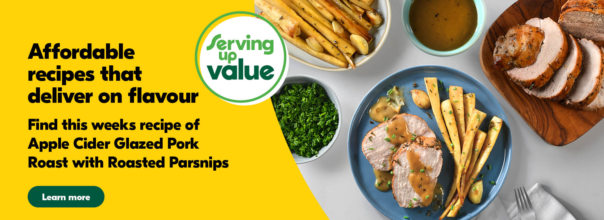 Serving up Value; Affordable Recipes that deliver on flavour. Find this week's recipe of Apple Cider Glazed Pork Roast with Roasted Parsnips Plate with sliced pork roast dressed with pan drippings with a side of roasted parsnips. Surrounded by a small bowl with sauce, a bowl with diced chives, a bowl with roasted parsnips and a plate with sliced pork roast.