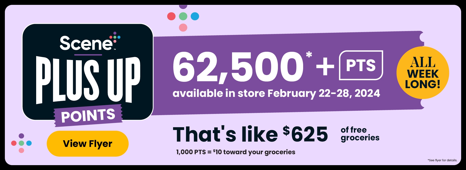 All Week Long! Scene+ Plus Up Points. Over 62,500 PTS available in-store. That's like $625 toward your groceries. 1,000 PTS = $10 toward your groceres. See flyer or in-store for participating products.