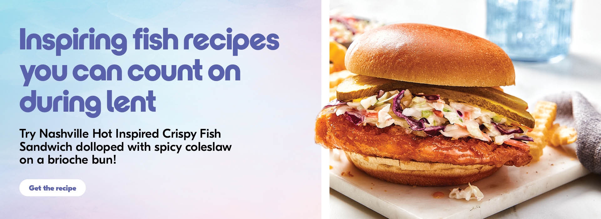 The following image contains the text, " Inspiring fish recipes you can count on during Lent, Try Nashville hot inspired crispy fish sandwich dolloped with spicy coleslaw on a brioche bun! Along with the Get the recipe button."