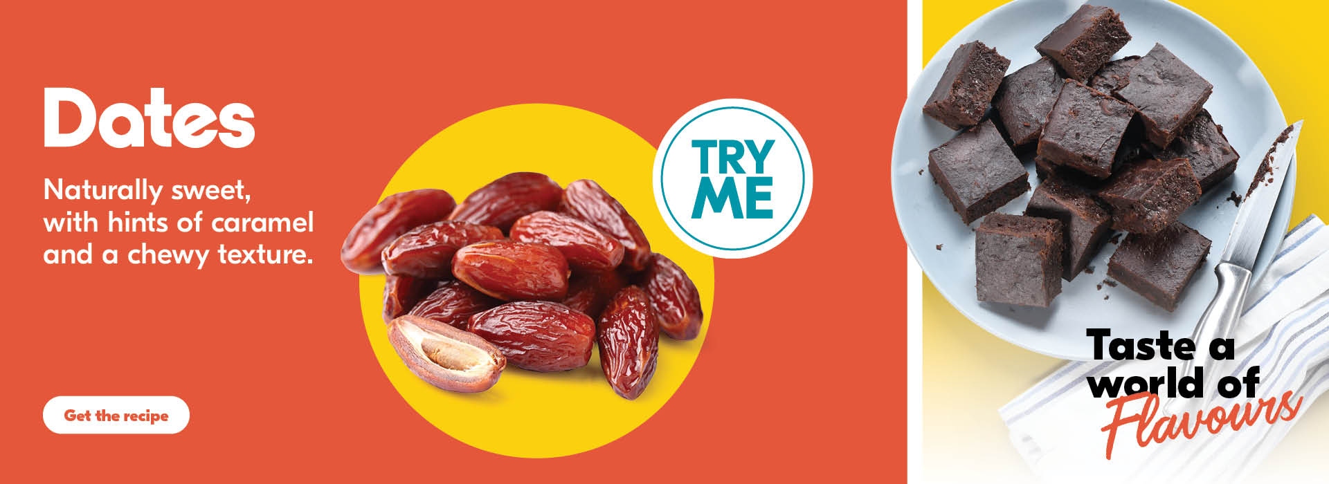 Dates, Naturally sweet with hints of caramel and chewy texture. Taste a world of flavours. Get the Recipe.